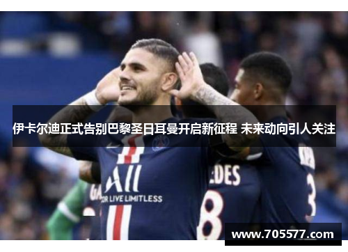 伊卡尔迪正式告别巴黎圣日耳曼开启新征程 未来动向引人关注